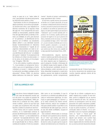 10   EXPLORA PEDAGOGÍA




             social, se pasa así a un "saber sobre el              miento" durante el primer cuatrimestre y
             niño" para plantear más democráticamente              luego aprenderían sólo 13 letras:
             las relaciones entre adultos y niños.                   De esta forma, aquellos alumnos que provenían
               Espiritualizar al niño en contraposición al         de familias con un capital cultural alto, en las que
             ideario positivista, fue la tónica que prevale-       se realizaran cotidianamente prácticas de lectura y
             ció durante esos años y que reapareció en             escritura y estuviera en presencia de material escri-
             distintos momentos de la segunda mitad                to, realizaba en ese ámbito las operaciones psico-
             del siglo XX. A los componentes de nacio-             lógicas y los saltos epistemológicos para alcanzar la
             nalidad ya mencionados, presentes desde               "maduración" que la escuela esperaba pero no
             fines del siglo XIX (la tierra, la familia, la his-   producía. Por el contrario, aquellos alumnos que
             toria y la civilidad), se sumó, para alcanzar         provenían de hogares en los que la presencia de
             el "ser patriótico", la identificación de los         libros y materiales escritos era escasa, no contaban
             alumnos con el folklore. Los estudiantes              con la posibilidad de llegar a dicho "nivel evoluti-
             debían adherir a una identidad nacional               vo", ya que la escuela consideraba que no era su
             basada fundamentalmente en relaciones                 función ayudarlo a alcanzarlo [...] La escuela no
             emotivas, fomentando el "orgullo de ser               enseñaba a quienes más lo necesitaban, a la vez
             argentino relacionándolo con todo lo ver-             que sostenía que ellos mismos eran culpables de
             náculo". Por otro lado, se trató de realizar          su baja capacidad de aprendizaje (Pineau, 2006).
             una identificación del niño con "un soldado
             de la patria" mediante "la incorporación de             Afortunadamente, algunos alumnos
             los militares y lo militar a la vida escolar [...]    tuvieron maestros que dentro del aula esca-
             en los actos, en los textos y en los progra-          paron a tal disciplinamiento y les permitie-
             mas" (Puiggrós, 1992: 83).                            ron tener espacios para la imaginación y
                                                                                                                           Un elefante ocupa mucho espacio, libro de
               En los años setenta, la política educativa          para la pregunta. Acceder a fotocopias de               Elsa Bornemann prohibido por la última
             "[...] tuvo también un componente 'tecno-             Un elefante ocupa mucho espacio, el libro               dictadura militar.
             crático' que vio en el aprendizaje un hecho           de Elsa Bornemann prohibido durante la
             individual y no social, [...] determinado por         última dictadura, cantar canciones con sus              incorporando más de 13 letras fueron algu-
             la maduración psicológica autógena de los             letras, desarrollar la expresión a través de la         nos de los mecanismos de resistencia que
             educandos" (Pineau, 2006). Los alumnos                plástica, avanzar más rápido en el período              muchos maestros aplicaron dentro de las
             debían dedicarse a las tareas de "apresta-            de aprestamiento, escribir composiciones                paredes del aula.




                SER ALUMNO/A HOY



                                                                                                                           el lugar de un infante −cualquiera sea su
             H     asta ahora, hemos trabajado la opera-
                   ción clave del dispositivo escolar que
             es la de situar a los sujetos en posición de
                                                                   dido como un ser incompleto, lo que lo
                                                                   convirtió en un individuo que debía ser edu-
                                                                   cado en instituciones específicas. Se cons-
                                                                                                                           edad− respecto de un adulto. En ese man-
                                                                                                                           dato, primó la obligación de ser alumno
             alumno (Baquero y Narodowski, 1994), par-             truyó un sujeto pedagógico, el "alumno", y              sobre el derecho de serlo. Así, docente y
             tiendo de su condición de niños, adoles-              se lo volvió sinónimo de infante normal.                alumno se constituyeron como las únicas
             centes o adultos. ¿Qué es lo que hace que             Desde entonces, educar fue completar al                 posiciones de sujetos educativos posibles.
             un sujeto, que una persona, niño, niña, ado-          niño para volverlo adulto, lo que llevó a una           El docente se presenta como el portador de
             lescente o adulto se convierta en alumno?             infantilización de todo aquel que, como en              lo que no porta el alumno, y el alumno −
               Como hemos visto en nuestro recorrido               el caso del adulto analfabeto, ocupara el               construido sobre el infante− no es com-
             histórico, en la modernidad comenzó el                lugar de alumno.                                        prendido nunca en el proceso pedagógico
             proceso de diferenciación de las edades, y el           Esta condición diferenciada se construye              como un "igual" o "futuro igual" del
             colectivo "infancia" −y más tardíamente la            en relación con la presencia de un docente,             docente, sino indefectiblemente como
             "juventud"− fue separado del de los "adul-            de un "otro" que enseña, que tiene un                   alguien que siempre −aun cuando haya
             tos". Así fue que comenzó la construcción             saber específico que transmitir. La posición            concluido la relación educativa− será
             de la especificidad de la infancia, diferen-          de alumno ubica al sujeto que la ocupa en               menor respecto del otro miembro de la día-
             ciándola de la adultez. El niño fue compren-          relación de heteronomía con el docente, en              da. La construcción de mecanismos discipli-
 