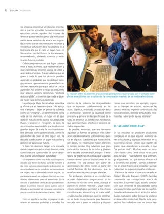 12   EXPLORA PEDAGOGÍA




                                                                                                                                                                     El monitor de la educación
             se empieza a construir un discurso orienta-
             do a que las escuelas fundamentalmente
             escuchen, asistan, ayuden. Así, la tarea de
             enseñar parece desdibujarse, y la institución
             vacila entre sentidos de educar en pugna.
             Es por esto que se hace necesario recordar y
             resignificar la función de la escuela hoy. Es a
             la escuela a la que le cabe un papel clave en
             la construcción del futuro de los alumnos,
             intermediando, abriendo caminos y mos-
             trando futuros posibles.
               Cabría preguntarnos en qué lugar coloca-
             mos a estos alumnos, qué representación y
             qué expectativas tenemos acerca de ellos y
             acerca de sus familias. Si la escuela cree que es
             poco o nada lo que los alumnos pueden
             aprender, es probable que no dedique tiem-
             po, recursos y pensamiento a generar las con-
             diciones necesarias para que todos los chicos
             aprendan. Así, se corre el riesgo de producir lo
             que algunos autores denominan "profecía               La relación entre los docentes y las jóvenes generaciones está marcada por el contacto estre-
             autocumplida": si creemos que nada se pue-            cho de estas últimas con la cultura de la comunicación masiva y de los medios electrónicos.
             de hacer, nada termina sucediendo.
               La pedagoga Silvia Serra trabaja esta idea          efectos de la pobreza, las desigualdades         ciones que permitan, por ejemplo, organi-
             y afirma que es necesario pasar "del estig-           que se expresan cotidianamente en las            zar su tiempo de estudio, reconocer las
             ma al enigma": dejar de pensar la pobreza             aulas. Significa, ante todo, una opción ética    tareas a realizar, imprimir continuidad a las
             como un "estigma", un determinante de la              y profesional: sostener la igualdad como         tareas escolares, detectar dificultades, reco-
             vida de los alumnos, un lugar en el que               proclama y generar en la especificidad de la     nocerlas, saber pedir ayuda, etcétera?
             estarán más allá de lo que la escuela pueda           tarea de enseñar las condiciones necesarias
             hacer, y sostener el "enigma", es decir, la           que permitan hacer efectivo el derecho de
             incertidumbre acerca de lo que los alumnos            todos a aprender.                                EL "ALUMNO PROBLEMA"
             puedan lograr. Se trata de una incertidum-              Es posible, entonces, que sea necesario
             bre pensada como potencialidad, como la               agudizar las formas de producir más saber        En las escuelas se producen situaciones
             posibilidad de creer al otro capaz. Así, la           acerca de la enseñanza y detenernos a pen-       complejas en las que algunos alumnos tie-
             escuela puede asumir un papel más activo y            sar en algunas cuestiones que hasta ahora,       nen dificultades y tropiezos reiterados en su
             positivo de apuesta al futuro.                        por dadas, no necesitaron mayor atención         trayectoria escolar. Chicos que repiten de
               Si bien los alumnos llegan a la escuela             o tiempo escolar. Hoy sabemos que gran           grado, que abandonan la escuela, o que
             desde trayectorias educativas diversas, esta          parte de los fracasos de los niños y jóvenes     "se portan mal". Muchas veces se escu-
             constituye una oportunidad de torcer desti-           en la escuela pueden explicarse por la exis-     chan frases como "este chico no es para
             nos que se vislumbraban inevitables:                  tencia de prácticas educativas que suponen       esta escuela", "necesitamos que interven-
               Ella se presenta como uno de los pocos espacios     ciertos saberes y ciertas disposiciones en los   ga el gabinete" o "qué vamos a hacer acá
             sociales que tienen la fuerza para dar nombre a       alumnos −ya sea porque son parte de              si la familia no aporta". Vamos a detener-
             los niños y jóvenes desprotegidos y devolverles las   aprendizajes de otros niveles o parte del        nos en estas frases para revisarlas y pensar
             voces acalladas tras su condición socioeconómica      capital familiar de los alumnos− que la          cuáles son los supuestos que las sostienen.
             de origen, tras su identidad cultural singular, su    enseñanza no se preocupa por atender.              Partimos de revisar el concepto de educa-
             pertenencia sexual, sus orígenes étnicos o sus cua-     Sin embargo, atentos a las condiciones         bilidad. Ricardo Baquero (2007) describe
             lidades diferenciadas para el aprendizaje. Es la      actuales deberíamos preguntarnos: si los         claramente tres concepciones acerca de
             escuela la posibilidad cierta de que puedan esta-     alumnos ya no son como antes, porque al          esta idea. En primer lugar, aquella concep-
             blecer la primera relación como sujetos con el        parecer no vienen "hechos", ¿qué condi-          ción que entiende la educabilidad como
             Estado, la oportunidad de comenzar a construir la     ciones pedagógicas permiten a los chicos         una característica particular de los sujetos,
             propia condición de ciudadano (Kaplan, 1986).         constituirse en alumnos hoy en la escuela?;      basada exclusivamente en atributos indivi-
                                                                   ¿cuáles son las estrategias que los profeso-     duales, naturales, sobre los que se sostiene
               Esto no significa ocultar, morigerar o ali-         res se darán conjuntamente para favorecer        el desarrollo intelectual. Desde esta pers-
             vianar en nuestras palabras o miradas los             en cada niño y joven las prácticas y disposi-    pectiva, los individuos son los únicos res-
 