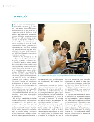 2   EXPLORA PEDAGOGÍA




                INTRODUCCIÓN



            ¿




                                                                                                                                                           Dirección General de Cultura y Educación. Gobierno de la Provincia de Buenos Aires
                Qué es lo que convierte a las personas
                en alumnos o alumnas? ¿Qué suma-
            mos y qué dejamos afuera para convertir-
            nos en alumnos/as? ¿Cómo logra esto la
            escuela? ¿Se puede ser alumno/a si no hay
            alguien o algo que enseñe? Seguramente
            cada uno de nosotros tenga una respuesta
            diferente para cada una de estas pregun-
            tas. Pero en algo quizás acordemos: ser
            alumno significa una relación con otro, ya
            sea una persona o un grupo de saberes.
            Los alumnos/as, niños/as, jóvenes o adul-
            tos son sujetos de la educación. En torno a
            esos sujetos se desarrolla una serie de dis-
            positivos tecnológicos, económicos, socia-
            les y políticos de los cuales muchas veces
            no somos conscientes.
              Durante los años escolares se vive en
            una alternancia de niño/a a alumno/a, o
            de joven a estudiante, diariamente y has-
            ta más de una vez al día. Hemos aprendi-
            do a comportarnos como alumnos, como
            hijos, como amigos, dependiendo de si se
            trata de estar con la familia, en la escue-
            la, en la calle o en otros lugares sociales,
            cada uno de los cuales supone ciertas for-
            mas de vincularse, ciertos modos de
            comunicarse, ciertas prácticas esperadas.      El lugar del alumno en la escuela es un producto histórico construido socialmente.
            Esta alternancia de roles se manifiesta no
            solamente por la asistencia a una institu-     escuela y nuestra tarea, es el que prevale-     reducía al período de mayor fragilidad,
            ción, sino a través de otros rasgos como       ció históricamente, pero no es el único         cuando la cría del hombre no puede valer-
            las vestimentas, las posturas, las ceremo-     posible.                                        se por sí misma. Esto explica en parte por
            nias y una serie de prácticas específicas        ¿Cuándo comenzó a usarse la expresión         qué el término "alumno" era definido por:
            que sólo pueden ser entendidas en el inte-     "alumno"?, ¿qué características tiene? La       "El hijo, o discípulo, que alguno como pa-
            rior de esos contextos. Asumir el papel de     idea de alumno −tal como se entiende en         dre ha criado desde su niñez, cuidando de
            alumno significaba dejar de lado un con-       la actualidad− es fundamentalmente pro-         sus alimentos, enseñanza y buenas cos-
            junto de formas de proceder, de hablar, de     ducto del período histórico que se conoce       tumbres".
            vincularse, y asumir otras formas propias      como modernidad, iniciada alrededor del            Si aceptamos que la identidad del alumno
            de esa condición.                              siglo XVI. Con anterioridad, se hablaba de      es una construcción, deberemos plantearnos
              A la vez, estos modos de actuar no fue-      "discípulos" o "aprendices", sin distinción     qué aspectos religiosos, políticos, morales y
            ron siempre los mismos, ni se constituye-      por edades, quienes se relacionaban de          qué indicaciones metodológicas se conjuga-
            ron rápidamente. Si bien tendemos a pen-       manera individual con un maestro.               ron para consolidar una idea de alumno que
            sar que siempre hubo hijos, alumnos,             Los saberes elementales como escribir,        funcionó durante varios siglos. A su vez, nos
            compañeros, los roles son construcciones       leer y contar no eran el objeto de la ense-     interesa profundizar la pregunta por el pre-
            sociales e históricas "amasadas" en el tiem-   ñanza escolar, y sólo se aprendían en el        sente: ¿qué significa ser alumno en la actua-
            po. Los alumnos, tal como los conocemos        seno de la familia o a través de un oficio.     lidad?; ¿qué alumnos espera la escuela y
            ahora, no existieron siempre. El modelo de     Tampoco existían los conceptos de infan-        cuáles recibe?; ¿qué lugar tienen los docen-
            alumno que nos parece más natural, y des-      cia y juventud como los conocemos ahora;        tes en la conformación de la identidad de
            de el cual solemos pensar la enseñanza, la     la duración de estas etapas de la vida se       alumno en el presente?
 