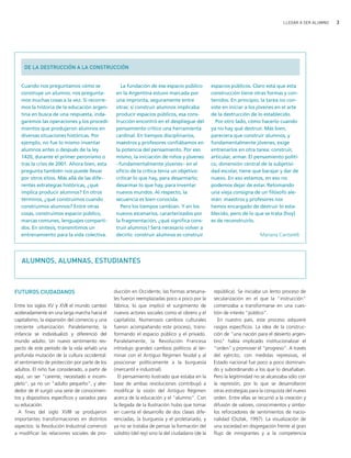 LLEGAR A SER ALUMNO   3




    DE LA DESTRUCCIÓN A LA CONSTRUCCIÓN


   Cuando nos preguntamos cómo se                   La fundación de ese espacio público           espacios públicos. Claro está que esta
   construye un alumno, nos pregunta-             en la Argentina estuvo marcada por              construcción tiene otras formas y con-
   mos muchas cosas a la vez. Si recorre-         una impronta, seguramente entre                 tenidos. En principio, la tarea no con-
   mos la historia de la educación argen-         otras: si construir alumnos implicaba           siste en iniciar a los jóvenes en el arte
   tina en busca de una respuesta, inda-          producir espacios públicos, esa cons-           de la destrucción de lo establecido.
   garemos las operaciones y los procedi-         trucción encontró en el despliegue del            Por otro lado, cómo hacerlo cuando
   mientos que produjeron alumnos en              pensamiento crítico una herramienta             ya no hay qué destruir. Más bien,
   diversas situaciones históricas. Por           cardinal. En tiempos disciplinarios,            pareciera que construir alumnos, y
   ejemplo, no fue lo mismo inventar              maestros y profesores confiábamos en            fundamentalmente jóvenes, exige
   alumnos antes o después de la ley              la potencia del pensamiento. Por eso            entrenarlos en otra tarea: construir,
   1420, durante el primer peronismo o            mismo, la iniciación de niños y jóvenes         articular, armar. El pensamiento políti-
   tras la crisis de 2001. Ahora bien, esta       −fundamentalmente jóvenes− en el                co, dimensión central de la subjetivi-
   pregunta también nos puede llevar              oficio de la crítica tenía un objetivo:         dad escolar, tiene que barajar y dar de
   por otros sitios. Más allá de las dife-        criticar lo que hay, para desarmarlo;           nuevo. En eso estamos, en eso no
   rentes estrategias históricas, ¿qué            desarmar lo que hay, para inventar              podemos dejar de estar. Retomando
   implica producir alumnos? En otros             nuevos mundos. Al respecto, la                  una vieja consigna de un filósofo ale-
   términos, ¿qué construimos cuando              secuencia es bien conocida.                     mán: maestros y profesores nos
   construimos alumnos? Entre otras                 Pero los tiempos cambian. Y en los            hemos encargado de destruir lo esta-
   cosas, construimos espacio público,            nuevos escenarios, caracterizados por           blecido, pero de lo que se trata (hoy)
   marcas comunes, lenguajes comparti-            la fragmentación, ¿qué significa cons-          es de reconstruirlo.
   dos. En síntesis, transmitimos un              truir alumnos? Será necesario volver a
   entrenamiento para la vida colectiva.          decirlo: construir alumnos es construir                                 Mariana Cantarelli




   ALUMNOS, ALUMNAS, ESTUDIANTES



FUTUROS CIUDADANOS                               ducción en Occidente, las formas artesana-        república). Se iniciaba un lento proceso de
                                                 les fueron reemplazadas poco a poco por la        secularización en el que la "instrucción"
Entre los siglos XV y XVII el mundo cambió       fábrica, lo que implicó el surgimiento de         comenzaba a transformarse en una cues-
aceleradamente en una larga marcha hacia el      nuevos actores sociales como el obrero y el       tión de interés "público".
capitalismo, la expansión del comercio y una     capitalista. Numerosos cambios culturales           En nuestro país, este proceso adquiere
creciente urbanización. Paralelamente, la        fueron acompañando este proceso, trans-           rasgos específicos. La idea de la construc-
infancia se individualizó y diferenció del       formando el espacio público y el privado.         ción de "una nación para el desierto argen-
mundo adulto. Un nuevo sentimiento res-          Paralelamente, la Revolución Francesa             tino" había implicado institucionalizar el
pecto de este período de la vida señaló una      introdujo grandes cambios políticos al ter-       "orden" y promover el "progreso". A través
profunda mutación de la cultura occidental:      minar con el Antiguo Régimen feudal y al          del ejército, con medidas represivas, el
el sentimiento de protección por parte de los    posicionar políticamente a la burguesía           Estado nacional fue poco a poco dominan-
adultos. El niño fue considerado, a partir de    (mercantil e industrial).                         do y subordinando a los que lo desafiaban.
aquí, un ser "carente, necesitado e incom-         El pensamiento ilustrado que estaba en la       Pero la legitimidad no se alcanzaba sólo con
pleto", ya no un "adulto pequeño", y alre-       base de ambas revoluciones contribuyó a           la represión, por lo que se desarrollaron
dedor de él surgió una serie de conocimien-      modificar la visión del Antiguo Régimen           otras estrategias para la conquista del nuevo
tos y dispositivos específicos y variados para   acerca de la educación y el "alumno". Con         orden. Entre ellas se recurrió a la creación y
su educación.                                    la llegada de la Ilustración hubo que tomar       difusión de valores, conocimientos y símbo-
  A fines del siglo XVIII se produjeron          en cuenta el desarrollo de dos clases dife-       los reforzadores de sentimientos de nacio-
importantes transformaciones en distintos        renciadas, la burguesía y el proletariado, y      nalidad (Oszlak, 1997). La visualización de
aspectos: la Revolución Industrial comenzó       ya no se trataba de pensar la formación del       una sociedad en disgregación frente al gran
a modificar las relaciones sociales de pro-      súbdito (del rey) sino la del ciudadano (de la    flujo de inmigrantes y a la competencia
 