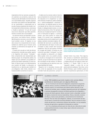 4   EXPLORA PEDAGOGÍA




            imperialista entre las naciones europeas lle-       ¿Cuáles eran las visiones sobre el alumno
            vó a plantear una constante y cada vez más        que acompañaron la construcción del siste-
            intensa acción del Estado en la formación de      ma educativo en la Argentina? La lucha
            una nacionalidad propia. Aquellos aspectos        entre distintas tendencias político-ideológi-
            que tenían que sostener esa identidad debí-       cas y político-pedagógicas caracterizó a
            an ser transmitidos y corporizados por la         este período. Las disputas giraron en torno
            escuela. Nuevos programas de estudio, con-        a la relación de los niños con la familia y el
            trol estatal de los libros de texto, ceremonias   Estado; la obligatoriedad escolar y la natu-
            y rituales se pensaron "en pro de la gran         raleza humana de los niños. Por ejemplo, se
            causa de la educación que labra paciente-         discutía que el papel principal en la educa-
            mente el cimiento de la nacionalidad".            ción lo mantuviera la Iglesia o −contraria-
              Los alumnos tenían que aprender una len-        mente− que fuera puesto en manos del
            gua común, una historia común, símbolos           Estado. En el primer caso, respaldaban la
            identificatorios comunes y una noción terri-      autoridad primera de los padres por la que
            torial también común. El objetivo no era          velaba y también orientaba la Iglesia. Allí, la
            sólo conocer los componentes de la nacio-         identidad del alumno/a se asentaba sobre
            nalidad sino además que se hicieran carne         su identidad previa de hijo/a. En este caso,
            creando un sentimiento de orgullo de "ser         al Estado le cabía cumplir sólo funciones
            argentino".                                       supletorias. Para los que ponían el énfasis       Entre el siglo XV y el siglo XVII surge un
              A través de la escuela se trató de eliminar     en el papel del Estado, la familia era una        nuevo concepto de infancia, y se piensan
                                                                                                                nuevos modos de relacionarse con ella.
            componentes culturales que podían apartar         institución que debía "entregarle" sus hijos
            a la Argentina del proceso "civilizador".         para completar su educación y la religión
            Estos componentes eran representados por          debía quedar como una cuestión privada.           siempre fueron muy claras. Para algunos,
            diversos grupos: los inmigrantes pobres, los      La escuela se encargaría de la transmisión        más cercanos al positivismo spenceriano,
            negros que aún subsistían y los pueblos ori-      cultural, ya que el alumno/a era el germen        "[...] el niño, en general, no es ese ser dulce
            ginarios que habían sobrevivido. En este con-     de la sociedad civil del mañana. En definiti-     y angelical del que nos habla el criterio sen-
            texto, el alumno pasó a ser definitivamente       va, se postulaba que los alumnos eran una         timental. [...]" (Senet, 1928: 2), sino un
            una cuestión de Estado. La educación se           responsabilidad de Estado.                        "pequeño salvaje" y como tal, un ser
            transformó en un derecho pero también en            Respecto de la naturaleza humana del            potencialmente peligroso. Para otros, como
            una obligación, todo niño/a, nativo/a o ex-       niño, entre los egresados de las escuelas         Andrés Ferreyra, quien también puede ser
            tranjero/a debió convertirse en alumno.           normales hubo dos posiciones, aunque no           adscrito al positivismo spenceriano, el niño


                                                                           ALUMNOS Y GÉNERO
             Archivo General de la Nación




                                                                           La ley 1420 establecía que tanto mujeres como varones debían
                                                                           constituirse en alumnos pero con algunas diferencias:
                                                                             Art. 6: El minimum de instrucción obligatoria comprende las siguientes
                                                                           materias: lectura y escritura; aritmética (las cuatro primeras reglas de los
                                                                           números enteros y el conocimiento del sistema métrico decimal y la ley
                                                                           nacional de monedas, pesas y medidas); geografía particular de la República
                                                                           y nociones de geografía universal; de historia particular de la República y
                                                                           nociones de historia general; idioma nacional; moral y urbanidad; nociones
                                                                           de higiene; nociones de ciencias matemáticas, físicas y naturales; nociones
                                                                           de dibujo y música vocal; gimnástica y conocimiento de la Constitución
                                                                           Nacional. Para las niñas será obligatorio, además, el conocimiento de labo-
                                                                           res de manos y nociones de economía doméstica. Para los varones el conoci-
                                                                           miento de ejercicios y evoluciones militares más sencillas; y en las campañas,
                                                                           nociones de agricultura y ganadería [el destacado es nuestro];
                                                                             Art. 10: La enseñanza primaria para los niños de seis a diez años de edad,
                                                                           se dará preferentemente en clases mixtas, bajo la dirección exclusiva de
                                                                           maestras autorizadas.
 