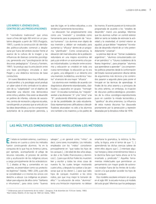 LLEGAR A SER ALUMNO   7




LOS NIÑOS Y JÓVENES EN EL                                 que dio lugar, en la esfera educativa, a una        los mismos. El acento puesto en la instrucción
CENTRO DE LAS PREOCUPACIONES                              tendencia fuertemente tecnocrática.                 programada de acuerdo a los "estadios de
                                                            La educación fue progresivamente vista            desarrollo" marcó una paradoja. Mientras
El "normalismo tradicional" que vimos                     como una "inversión" y concebida como               que los alumnos sufrían un control exterior
nacer a fines del siglo XIX entró en un pau-              herramienta para la preparación de "recur-          débil en tanto se trataba de estimular la acti-
latino desgaste a partir de 1955 (Puiggrós,               sos humanos". Los alumnos eran objeto de            vidad y la creatividad, el control interior se
1997), cuando la construcción de identida-                esa inversión y debían ser evaluados para           agudizó, ya que debían "respetarse" los esta-
des político-culturales comenzó a despla-                 aumentar su "eficacia" dentro de un progra-         dios de desarrollo infantil de un niño preten-
zarse por fuera del ámbito escolar frente al              ma "planificado". Como consecuencia, la             didamente "universal".
avance de la cultura de la imagen y las                   elevación del nivel educativo de la población         La premisa dejó de ser "formar ciudadanos
influencias de diversas corrientes psicológi-             redundaría en una mejora económica del              argentinos", "alumnos consustanciados con
cas, generando una "psicologización de los                país y por ende en un acercamiento a los paí-       el ser patriótico" o "futuros ciudadanos de la
discursos pedagógicos" (Caruso y Fairstein,               ses industrializados. La relación entre econo-      Nueva Argentina", para proyectar "alumnos
1997). Se produjo aquí la articulación entre              mía y educación se cristalizó en toda una           que aprendieran a aprender". Los componen-
una base psicológica vinculada a Jean                     nueva terminología: la educación ya no era          tes políticos presentes desde la conformación
Piaget y una didáctica tecnicista de base                 un gasto, una obligación o un derecho sino          del Estado nacional parecieron diluirse detrás
conductista.                                              una inversión; la didáctica, una técnica "neu-      de argumentos más técnicos y los conteni-
  Un nuevo liberalismo laico muy influido por             tra" al servicio de una mayor "eficacia".           dos pasaron a segundo plano para poner el
el psicoanálisis y la psicología social produjo             Los alumnos eran medidos de acuerdo con           hincapié en las técnicas de aprendizaje. A
un saber sobre el niño centrado en la valora-             diagnósticos altamente estandarizados, clasi-       finales de los años sesenta y a principios de
ción de su "subjetividad" con el objetivo de              ficados y separados en grupos "homogé-              los años setenta, sin embargo, la irrupción
desarrollar una relación más democrática                  neos". En escuelas numerosas, los "mejores"         de discursos político-ideológicos proceden-
entre niños y adultos. Esta visión se desarrolló          asistían a las divisiones "A" y los "otros" a las   tes de la crítica sociológico-reproductivista
en jardines de infantes, colonias de vacacio-             "B", produciendo diferentes supuestos acer-         puso en cuestión la mirada tecnocrática y
nes, centros de recreación y algunas escuelas,            ca de las posibilidades de cada estudiante.         "apolítica" de años anteriores. La influencia
constituyendo un proceso que se articuló con              Estas representaciones calificadoras o descali-     de estos nuevos discursos fue clausurada
las ideas desarrollistas y con los componentes            ficadoras alcanzaban no sólo a los alumnos          prontamente por la persecución y represión
autoritarios de la proscripción peronista, y              sino también a los maestros y a los padres de       desatadas por la dictadura militar de 1976.




      LAS MÚLTIPLES DIMENSIONES QUE INVOLUCRAN LOS MÉTODOS




E     l relato es también extenso, cuantioso y
      diverso en cuanto a cómo los métodos
fueron construyendo alumnos. Ya en la
                                                         salvajes", y en general como "niños", es
                                                         decir, como seres incompletos. Los métodos
                                                         empleados con los "indios" consistieron
                                                                                                              enseñarse la gramática, la retórica, la filo-
                                                                                                              sofía, la lógica, ante el temor de que "[...]
                                                                                                              aprendiendo las dichas ciencias saliese de
conquista de lo que hoy es América Latina,               principalmente en "que todos los hijos de            entre ellos alguno que [...] intentase algu-
por ejemplo, acompañando el pillaje de                   los caciques [...] de edad de diez años abajo,       nas herejías y diese entendimientos falsos a
recursos naturales, el proceso de asimila-               se den a los frailes (franciscanos y domini-         la doctrina llana que hasta ahora se le ha
ción y aculturación de los indígenas estuvo              cos) [...] para que dichos frailes les muestren      enseñado y predicado".5 Aquellas herra-
a cargo principalmente de los eclesiásticos:             leer y escribir y todas las otras cosas de           mientas intelectuales que permitieran un
"[...] aliados al Rey y convertidos en sus               nuestra fe, las cuales tengan mostrando              pensamiento con mayor grado de autono-
agentes, se presentaban como sus protecto-               cuatro años, y después los vuelvan a las per-        mía estaban fuera de los límites de la edu-
res legítimos" (Varela, 1983: 229), y por ello           sonas que se los dieren [...] para que tales         cación a la que podían acceder los hijos de
se consideraban a sí mismos los únicos con               hijos de caciques muestren a los otros               los caciques.
derecho a educar. Los indígenas se presen-               indios, por que muy mejor lo tomarán de                Dos modelos escolares entraron en pugna
taban para algunos de ellos como "bárbaros               ellos".4 La educación de estos "alumnos"             en el siglo XIX: la escuela mutua y el modelo
e inhumanos", para otros como "buenos                    tenía una limitación importante: no debían           del aula grupal. Mientras que los pedagogos

4
    "Ordenanzas para el tratamiento de los indios", Zaragoza, 9 de diciembre de 1518 (en Varela, 1983).
5
    Real Cédula, Madrid, 25 de mayo de 1483 (en Varela, 1983).
 