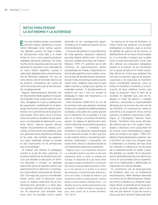 10   EXPLORA PEDAGOGÍA




                NOTAS PARA PENSAR
                LA AUTONOMÍA Y LA AUTORIDAD


             E    n la vida cotidiana escolar se entrelazan
                  nociones amplias, polisémicas y mutua-
             mente imbricadas como norma, autono-
                                                              desarrollo en las investigaciones experi-
                                                              mentales y en la validación práctica de sus
                                                              recomendaciones.
                                                                                                                         Se observa en el texto de Durkheim un
                                                                                                                       fuerte interés por preservar a la sociedad
                                                                                                                       doblegando al individuo, pues la anomia
             mía, libertad y justicia. Sin lugar a dudas,       Si el punto de partida es lo que llamamos,             (la pérdida de vigencia de las normas, el
             las articulaciones entre ellas y el mayor        de modo genérico, educación tradicional,                 debilitamiento de los lazos institucionales)
             énfasis en unos u otros aspectos producen        que Jesús Palacios define como "el camino                es, a su entender, el peligro que se debe
             realidades educativas diferentes. Sin duda,      hacia los modelos de la mano del maestro"                evitar a través de la educación moral. Para
             muchas de las respuestas prácticas que han       (Palacios, 1978: 21), podemos ver en ella                ello, delinea una propuesta pedagógica
             generado los docentes no son derivadas de        instancias de adoctrinamiento verbal,                    basada en la relación de los estudiantes
             un marco teórico específico, aunque sí           acompañadas de rituales y dispositivos ins-              con su grupo de pares en el medio escolar.
             suele haber degradaciones y transformacio-       titucionales específicos que le daban carna-             Más allá de las críticas que podemos hoy
             nes de diferentes categorías. Por eso, así       dura al tipo de disciplinamiento propuesto.              formular a su planteo, algunas de las preo-
             como hemos visto el recorrido histórico de       De este modo, este enfoque podría caracte-               cupaciones y las respuestas de Durkheim
             las prácticas, necesitamos dar cuenta de         rizarse como "palabras claras para los que               tienen considerable relevancia, como su
             cierta trama discursiva que se fue articulan-    saben escuchar y castigos para quienes no                énfasis en favorecer la cohesión y la cons-
             do cronológicamente.                             entienden razones". El disciplinamiento se               trucción de lazos solidarios fuertes, que
               Algunas representaciones docentes fue-         producía por una u otra vía, aunque la                   luego se proyecten hacia el resto de la
             ron decantando desde aquellas formulacio-        pedagogía le daba más importancia a la                   sociedad. Es objetable que, para tal fin,
             nes originales hacia traducciones más sen-       palabra preventiva.                                      abogue en favor de premios y castigos
             cillas, divulgadas en cursos y publicaciones       Emile Durkheim (1858-1917) es una de                   colectivos, priorizando la responsabilidad
             de capacitación, multiplicadas en el apren-      las primeras voces que plantean reorientar               del grupo por las acciones de cada uno de
             dizaje informal de la sala de maestros y pro-    la educación y abordar el problema desde la              sus miembros. En consecuencia, reduce la
             fesores o en la persistencia de la propia his-   sociología, como parte de su preocupación                autonomía a la aceptación de las normas
             toria escolar. Otras veces, por el contrario,    por la integración de la sociedad a la cual              vigentes y la adhesión espontánea a ellas.
             fueron las prácticas escolares las que gene-     veía, en su tiempo, en proceso de desinte-               Según el investigador Marcelo Flavio
             raron una búsqueda de legitimación y sus-        gración. Sin alejarse en demasía de la edu-              Gómez: "Durkheim tiene serias dificulta-
             tento teórico. Algunos aportes teóricos          cación tradicional, busca diferenciarse de su            des teóricas para ver a los sujetos (indivi-
             habitan frecuentemente los diseños curri-        carácter "moralista" y "verbalista", cen-                duales o colectivos) como productores de
             culares y la formulación de propósitos, pero     trándose en una educación racional basada                las normas, como interpretadores y asigna-
             han generado pocas experiencias efectivas        en las relaciones sociales. Es decir que bus-            dores de sentido a las reglas" (1993: 67).
             en las aulas. Hay nombres que aparecen           ca dar sustento teórico a las prácticas disci-           Desde el hiperindividualismo presente, leer
             con mayor asiduidad, aunque no siempre           plinarias tradicionales y encauzarlas con                a Durkheim nos irrita y nos interpela, pues
             es fácil reconocerlos en las afirmaciones        nuevos bríos. Para él, la disciplina escolar es          la solidaridad y la fortaleza del lazo social
             que se les atribuyen.                            una herramienta valiosa de socialización:                han reducido su influencia en los discursos
               Al analizar qué plantea la pedagogía             Llegamos, pues, a una importante consecuen-            de la ciudadanía actual. Sin volver a aque-
             cuando se ocupa de estas cuestiones, es          cia: la disciplina moral no sirve sólo a la vida moral   llos planteos, la cuestión de la educación
             necesario diferenciar las producciones teó-      propiamente dicha; su acción se extiende aún             para la solidaridad está hoy más abierta que
             ricas que abordan la educación en térmi-         más lejos. Se desprende de lo que hemos dicho            nunca, en una sociedad como la argentina,
             nos generales e incluyen un apartado             que juega un papel considerable en la formación          que se ha fragmentado y diferenciado sin
             sobre estos temas de aquellos autores que        del carácter y la personalidad en general. En efec-      resguardos en la últimas décadas.
             específicamente se dedicaron a investigar-       to, lo más esencial en el carácter es la aptitud           En consonancia con las preocupaciones
             los y desarrollaron propuestas de interven-      para dominarse, la facultad de saber detenerse o,        de Durkheim, pero con un fundamento
             ción. Este segundo grupo es considerable-        como se ha dicho, la facultad de inhibición, que         neoconductista, Albert Bandura desarrolla
             mente menor, pues la educación moral             nos permite contener nuestras pasiones, nuestros         una teoría de las determinaciones recípro-
             ocupa un aspecto importante de las fun-          deseos y nuestros hábitos y dictarles la ley. [...] La   cas entre el individuo y su ambiente social.
             damentaciones generales y a veces algu-          disciplina moral nos conduce precisamente a este         Según afirma, se aprende por la consecuen-
             nos capítulos derivados de las concepcio-        autodominio. El deber de formar la voluntad es,          cia de las acciones realizadas, pero mucho
             nes de educación que enarbola cada               pues, tarea común de la escuela (Durkheim,               más aún por observar lo que les ocurre a
             autor, pero ha suscitado mucho menos             1972: 56-57).                                            otros, pues de lo contrario habría que tener
 