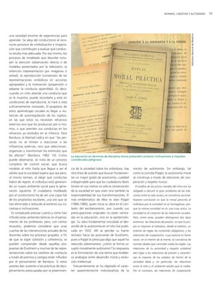 NORMAS, LIBERTAD Y AUTONOMÍA                                  11




                                                                                                                                                          Biblioteca Nacional de Maestros
una variedad enorme de experiencias para
aprender. Se aleja del conductismo al reco-
nocer procesos de simbolización e imagina-
ción que contribuyen a evaluar qué conduc-
ta resulta más adecuada. Por eso mismo, los
procesos de modelado que describe inclu-
yen la atención (observación directa o de
modelos presentados por la televisión), la
retención (representación por imágenes o
verbal), la reproducción (conversión de las
representaciones simbólicas en acciones
apropiadas) y la motivación (propensión a
adoptar la conducta aprendida). Es decir,
cuando un niño atiende una conducta que
se le muestra, puede recordarla y está en
condiciones de reproducirla, lo hará si está
suficientemente motivado. El propósito de
estos aprendizajes sociales es llegar a ins-
tancias de autorregulación de los sujetos,
en las que estos no necesiten refuerzos
externos sino que los produzcan por sí mis-
mos, o que asienten sus conductas en los
refuerzos ya recibidos en la infancia. Para
Bandura, la libertad radica en que "las per-
sonas no se limitan a reaccionar a las
influencias externas, sino que seleccionan,
organizan y transforman los estímulos que
las afectan" (Bandura, 1982: 10). Como            La educación en términos de disciplina moral pretendió contener inclinaciones e impulsos
puede observarse, se trata de un proceso          considerados peligrosos.
completo de control social, que busca
modelar al niño hasta que llegue a ser el         cia de la sociedad sobre los individuos, hay    noción de autonomía. Sin embargo, tal
adulto que la sociedad espera que sea pero,       otra línea de autores que buscan fundamen-      como la concibe Piaget, la autonomía moral
al mismo tiempo, al elegir qué conductas          tar un mayor grado de autonomía, cualidad       se construye a través de relaciones de coo-
habrá de repetir, el individuo está generan-      indispensable para que los ciudadanos libres    peración y respeto mutuo:
do un nuevo ambiente social para la gene-         tomen en sus manos no sólo la conservación        El análisis de los juicios morales del niño nos ha
ración siguiente. El ciudadano moldeado           de la sociedad en que viven sino también la     obligado a discutir el gran problema de las rela-
por el conductismo ha de ser una copia fiel       responsabilidad de sus transformaciones. El     ciones entre la vida social y la conciencia racional.
de los propósitos escolares, una vez que se       más emblemático de ellos es Jean Piaget         Nuestra conclusión es que la moral prescrita al
han eliminado o reducido al extremo sus ini-      (1896-1980), quien inicia su obra en el con-    individuo por la sociedad no es homogénea, por-
ciativas e inclinaciones.                         texto del escolanovismo, aun cuando sus         que la misma sociedad no es una cosa única. La
  Es complicado precisar cuánto y cómo han        preocupaciones originales no están centra-      sociedad es el conjunto de las relaciones sociales.
influido estas vertientes teóricas en el pensa-   das en la educación, sino en la epistemolo-     Pero, entre estas, pueden distinguirse dos tipos
miento de los profesores, pero, con ciertos       gía. Su obra fundamental vinculada al des-      extremos: las relaciones de presión, en que lo pro-
recaudos, podemos considerar que unas             arrollo de la autonomía en el niño fue publi-   pio es imponer al individuo, desde el exterior, un
cuantas de las intervenciones actuales de los     cada en 1932. Allí se percibe su fuerte         sistema de reglas de contenido obligatorio, y las
docentes sobre los procesos grupales, a fin       rechazo hacia las posiciones de Durkheim,       relaciones de cooperación, cuya esencia es hacer
de que se logre cohesión y coherencia, se         pues a Piaget le preocupa algo que aquel ha     nacer, en el interior de la mente, la conciencia de
pueden comprender desde aquellas pro-             reducido sobremanera: ¿cómo se forma un         normas ideales que controlan todas las reglas. Las
puestas de Durkheim y muchas de las repre-        sujeto moralmente autónomo? Su respuesta        relaciones de su autoridad y respeto unilateral
sentaciones sobre los cambios de conducta         es la formulación de una teoría que estable-    dan lugar a las relaciones de presión y caracteri-
a través de premios y castigos están influidos    ce analogías entre desarrollo moral y evolu-    zan la mayoría de los estados de hecho de la
por el pensamiento de Bandura. Si estos           ción intelectual.                               sociedad dada y, en particular, las relaciones
autores dan sustento a las prácticas de disci-      Frecuentemente se ha objetado el carác-       entre el niño y el ambiente adulto que lo rodea.
plinamiento preocupadas por la preeminen-         ter aparentemente individualista de la          Por el contrario, las relaciones de cooperación
 