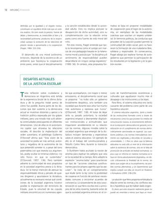 12   EXPLORA PEDAGOGÍA




             definidas por la igualdad y el respeto mutuo,        y la sanción establecidos desde la autori-      mativa se basa en proponer modalidades
             constituyen un equilibrio límite más que un siste-   dad adulta. Esto no implica postular la         de cooperación para el logro de la autono-
             ma estático. De este modo la presión, fuente de      desaparición de dicha autoridad, sino su        mía, en reemplazo de las modalidades
             deber y heteronomía, es irreductible al bien y la    complementación con la relación entre           coactivas que suscitan un respeto unilate-
             racionalidad autónoma, productos de la recipro-      pares como otra fuente de vida moral del        ral. En términos políticos, las conductas que
             cidad, aunque la evolución de las relaciones de      niño.                                           proceden de la coacción pueden permitir la
             presión tienda a aproximarlas a la cooperación         Por esto mismo, Piaget entiende que tan-      continuidad del orden social, pero no favo-
             (Piaget, 1984: 333-334).                             to la recompensa como el castigo son mar-       recen la formación de una ciudadanía libre,
                                                                  cas de una pedagogía basada en la hetero-       solidaria y responsable. En consecuencia,
              El desarrollo de una moral autónoma,                nomía moral y postula que "la disciplina y el   Piaget aboga por explorar formas de auto-
             entonces, depende de la existencia de un             sentimiento de responsabilidad pueden           gobierno que permitan la participación de
             ambiente que favorezca la cooperación                desarrollarse sin ningún castigo expiatorio"    los estudiantes en la legislación y en la ges-
             entre pares, antes que el disciplinamiento           (1999: 56). En síntesis, esta propuesta for-    tión escolar.




                DESAFÍOS ACTUALES
                DE LA JUSTICIA ESCOLAR


             T    oda reflexión sobre ciudadanía y
                  democracia en Argentina está teñida
             de la experiencia brutal de la última dicta-
                                                                  tes que acompañaron, con mayor o menor
                                                                  entusiasmo, el disciplinamiento social que
                                                                  se proponía: "no hubo sólo un gobierno
                                                                                                                  cuito de transformaciones económicas y
                                                                                                                  culturales que agudizaron mucho más el
                                                                                                                  desapego a las instituciones y a las leyes.
             dura y de la pregunta nodal acerca de                brutalmente despótico, sino también una           Para Nino, el sistema educativo era tanto
             cómo fue posible. Buena parte de los dis-            sociedad que durante esos años fue mucho        causante del problema como parte de una
             cursos que dan sustento a la democracia              más autoritaria y represiva que nunca"          hipotética solución:
             actual se muestran distantes y ajenos a la           (O'Donnell, 1997: 138). Al tratar de dejar       El sistema educativo argentino, tanto a través
             tradición política expresada por los golpes          atrás su pasado autoritario, la sociedad        de las instituciones formales como a través de
             militares, pero una mirada más sutil advier-         argentina empezó a desmantelar dispositi-       mecanismos como los que proveen los medios de
             te continuidades preocupantes en diferentes          vos institucionales y actitudinales que         comunicación masiva, es enormemente deficien-
             dimensiones. Una de ellas es el autoritaris-         impactaron sensiblemente en su relación         te en la educación democrática en general y en la
             mo capilar que atraviesa las relaciones              con las normas. Algunas miradas sobre la        educación en el cumplimiento de normas demo-
             sociales. Al describir la implantación del           sociedad argentina que emergió de la dic-       cráticamente sancionadas en especial. Las cues-
             orden autoritario, el politólogo Guillermo           tadura incluyen demandas y expectativas         tiones públicas y las normas intersubjetivas rara-
             O'Donnell afirma que "Esta visión de la              sobre el sistema educativo. Un ejemplo de       mente son explicadas y discutidas en escuelas y
             autoridad no podía ser más vertical, autori-         ello es el trabajo del constitucionalista y     universidades. [...] Pero es obvio que la falencia
             taria y negadora de la autonomía de los              filósofo Carlos Nino durante la transición      educativa no está sólo al nivel de la información
             que pretendió someter ni, a pesar del tono           democrática.                                    sobre la existencia de normas, sino en la falta de
             paternalista con que revestía sus argumen-              Si Durkheim había acuñado la noción de       promoción de actitudes de lealtad normativas. Lo
             tos, podía ocultar la inmensa violencia −no          anomia para explicar los peligros que veía      poco que se informa en materia normativa se lo
             sólo física− en que se sustentaba"                   en la sociedad de su tiempo, Nino adoptó la     hace en forma absolutamente dogmática, sin dis-
             (O'Donnell, 1997: 136). Pero también                 expresión "anomia boba" para caracterizar       cutir críticamente la finalidad de la norma, los
             advierte la continuidad de esos propósitos           un tipo de "acciones colectivas autofrus-       daños que surgen de su incumplimiento, las posi-
             en la sociedad argentina previa a la dicta-          trantes para los propios agentes que las eje-   bles normas alternativas, y sin experimentar qué
             dura. Sin la menor intención de atenuar las          cutan". Se trata de un comportamiento           implica cumplir con ellas sin incurrir en finalismo
             responsabilidades éticas y penales de quie-          que elude tanto la ley como la posibilidad      o formalismo (2005: 238-239).
             nes dirigieron y apuntalaron la dictadura,           de cooperar en función de satisfacer necesi-
             actualmente es necesario revisar qué condi-          dades comunes o encontrar acuerdos de             La solución que Nino proponía enfatizaba la
             ciones de la sociedad argentina hicieron             convivencia. Lo sorprendente de esta carac-     relación entre las normas y los conflictos rea-
             posible la implantación del terrorismo de            terización es que Nino escribe esto a princi-   les o hipotéticos que les habían dado origen:
             Estado, pues la voluntad de las cúpulas              pios de los años noventa, bastante antes de      Es obvio que esta situación realmente grave no
             militares encontró eco en numerosos agen-            que la sociedad argentina entrara en el cir-    puede ser revertida a menos que haya un movi-
 