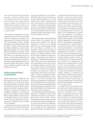 NORMAS, LIBERTAD Y AUTONOMÍA   13




miento masivo dirigido a promover la educación         cencia, podría significar una crisis de legitimi-      to más famoso de Paulo Freire), sino como
democrática y normativa en los diversos ámbitos.       dad del orden propuesto por la institución, que        aburridos a quienes los docentes buscan
[...] Se debería comenzar tal vez con una práctica     no llega a justificar plenamente su rol hacia          interesar. Los autores abordan la experien-
sobre las reglas que rigen la propia institución       diversos sectores sociales. La disciplina escolar      cia de los chicos y los jóvenes en las condi-
educativa, mostrando con casos prácticos qué           está en crisis porque ya no ocupa el lugar que         ciones actuales a partir de lo que se mani-
finalidad cumplen, qué daños se siguen de su no        ocupaba con referencia a su misión de integra-         fiesta en las escuelas −el aburrimiento−.
cumplimiento, cómo se distingue un cumplimien-         ción social. La decadencia de la legitimidad de        Entienden que el "desacople" entre docen-
to leal de un cumplimiento finalista y formalista.     la escuela y de los modelos de comportamien-           tes y estudiantes, entre escuelas y familias,
[...] (2005: 239-240).                                 to que intenta proponer interfiere con la inte-        es un concepto precursor de otro aún más
                                                       riorización de atributos funcionales a la repro-       radical: el de "desfondamiento o destitu-
  Este conjunto de expectativas es repre-              ducción social (Gómez, 1993: 29).                      ción de las instituciones". Su hipótesis es
sentativo de lo que el discurso social predo-                                                                 que la integración entre escuela, familia y
minante les plantea a las escuelas y a los               Muchos de los análisis sobre la indisciplina         sociedad sólo fue posible cuando el Estado
educadores en el fin de siglo. Pero la supo-           escolar enfatizan la correlación entre el              producía subjetividad, cuando sentaba las
sición de efectividad que Nino y la gente              aumento de los conflictos y el proceso de              bases de constitución de subjetividades, lo
depositaban en el sistema educativo mues-              pauperización creciente de la sociedad                 que los autores llaman "tiempos estatales".
tra, desde su interior, cada vez más signos            argentina en las últimas décadas del siglo               La época en la que vivimos se caracteriza
de haberse dislocado. La escuela parece                XX,3 pero Gómez no se detiene en una                   como "era de la fluidez", un medio radical-
lograr poca adhesión a las normas sociales             correlación mecánica sino que analiza la               mente distinto del existente en los tiempos
vigentes fuera de ella, pero también su pro-           cuestión de la legitimidad que esto conlleva.          fundacionales de la escuela. La intención
pio sistema interno de normas es cuestio-              Asimismo, este trabajo cuestiona los inten-            clásica de "formar a los hombres del maña-
nado, tanto en su legitimidad como en su               tos de encubrir el problema a través de res-           na" supone la existencia de una regularidad
eficacia. Si había escasa interiorización de           puestas manipulatorias que enfatizan el                temporal (presente, pasado y futuro) y la
las normas a principios de los años noventa,           autoritarismo: "El problema de plantear una            consonancia con otras instituciones estata-
esto parece haberse agudizado ahora en la              orden y tratar de que se cumpla haciendo               les (la familia y las organizaciones del
sociedad argentina hasta volver a instalar             que el destinatario la reciba como si no fue-          Estado-nación) interconectadas y en sinto-
en tono dramático la pregunta sobre qué                ra una orden constituye uno de los más suti-           nía. Esta "era de la fluidez", en cambio,
puede hacer la escuela.                                les y refinados mecanismos de dominación               parece ser la era del desvanecimiento y de
                                                       cristalizado en una forma comunicativa que             la destitución de las instituciones estatales,
                                                       constituye a los actores como 'sujetos' al             al menos como sustrato de la experiencia
APORTES PARA REPENSAR                                  mismo tiempo que les niega su autonomía"               subjetiva ciudadana. La experiencia del
LA CONVIVENCIA                                         (1993: 112). Esta manipulación, frecuente-             aburrimiento es también la de la superflui-
                                                       mente escondida bajo el antifaz de "partici-           dad y la saturación; es la experiencia de un
Algunos trabajos buscan redefinir las cate-            pación", es uno de los fenómenos más                   medio que no anuda, no conecta, que no
gorías que permiten pensar las prácticas y             recurrentes que aparecen en el período pos-            traza, que no deja huella. Ya no se sufre por
los problemas de la convivencia escolar.               terior a la dictadura militar, cuando los equi-        la sujeción de los llamados "tiempos estata-
Marcelo Flavio Gómez, por ejemplo, aborda              pos docentes empiezan a preguntarse cómo               les", sino por dispersión.
el disciplinamiento escolar desde una pers-            democratizar las relaciones escolares y cómo             En el aporte de Corea y Lewkowicz, des-
pectiva estrictamente sociológica, diferen-            refundar la disciplina tras una etapa caracte-         de el punto de vista de la normativa esco-
ciándose de enfoques que enfatizan las                 rizada por su fuerte autoritarismo.                    lar, la idea de una subjetividad postestatal
cualidades psicológicas o la dinámica gru-               La cuestión de la legitimidad puede ahon-            plantea la inexistencia de un "suelo
pal. Revisa las categorías clásicas de Max             darse más si se abordan las condiciones de             común" de significados en torno a la lega-
Weber y Emile Durkheim e incluye los apor-             subjetivación que espera y propone la disci-           lidad y la legitimidad de los actos. ¿Qué
tes de Michel Foucault, que le permiten                plina escolar. Cristina Corea e Ignacio                hace la escuela con el aburrido? ¿Qué se
abordar el tipo de relaciones de poder y               Lewkowicz (2004) cuestionan la vigencia de             hace con este sujeto que está conectado,
mecanismos disciplinarios que se estable-              los procedimientos de las pedagogías clási-            que está abrumado, saturado en la cone-
cen en las escuelas:                                   cas y críticas para enfrentar las problemáti-          xión, aunque eso sea mejor que extinguirse
 La agudización de los problemas de disciplina         cas de los adolescentes actuales, a quienes            en la dispersión general de la información?
dentro de todos los niveles del sistema más            ya no se puede ver como "oprimidos que                 La interiorización de las normas clásicas, la
que indicar solamente una crisis de obsoles-           esperan ser liberados" (en referencia al tex-          apelación a las sanciones, la fundamenta-



3
  Las transformaciones en el modelo económico tensionan hasta el límite de la legitimidad la acción de un sistema educativo que fue diseñado en el contexto de un
modelo injusto pero inclusivo (el modelo agroexportador) y trabaja con estrategias similares en el contexto de un modelo dual y expulsor.
 