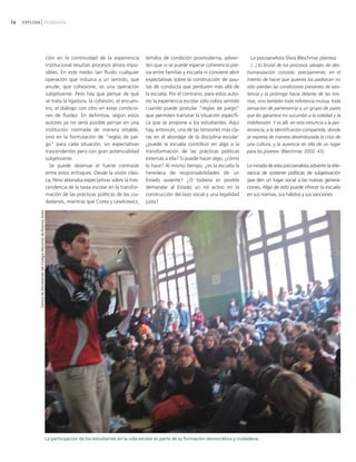 14   EXPLORA PEDAGOGÍA




                                                                         ción en la continuidad de la experiencia        teñidos de condición posmoderna, advier-           La psicoanalista Silvia Bleichmar plantea:
                                                                         institucional resultan procesos ahora impo-     ten que ni se puede esperar coherencia pre-         [...] lo brutal de los procesos salvajes de des-
                                                                         sibles. En este medio tan fluido cualquier      via entre familias y escuela ni conviene abrir    humanización consiste, precisamente, en el
                                                                         operación que induzca a un sentido, que         expectativas sobre la construcción de pau-        intento de hacer que quienes los padezcan no
                                                                         anude, que cohesione, es una operación          tas de conducta que perduren más allá de          sólo pierdan las condiciones presentes de exis-
                                                                         subjetivante. Pero hay que pensar de qué        la escuela. Por el contrario, para estos auto-    tencia y la prórroga hacia delante de las mis-
                                                                         se trata la ligadura, la cohesión, el encuen-   res la experiencia escolar sólo cobra sentido     mas, sino también toda referencia mutua, toda
                                                                         tro, el diálogo con otro en estas condicio-     cuando puede postular "reglas de juego"           sensación de pertenencia a un grupo de pares
                                                                         nes de fluidez. En definitiva, según estos      que permiten transitar la situación específi-     que les garantice no sucumbir a la soledad y la
                                                                         autores ya no sería posible pensar en una       ca que se propone a los estudiantes. Aquí         indefensión. Y es allí, en esta renuncia a la per-
                                                                         institución normada de manera estable,          hay, entonces, una de las tensiones más cla-      tenencia, a la identificación compartida, donde
                                                                         sino en la formulación de "reglas de jue-       ras en el abordaje de la disciplina escolar:      se expresa de manera desembozada la crisis de
                                                                         go" para cada situación, sin expectativas       ¿puede la escuela contribuir en algo a la         una cultura, y la ausencia en ella de un lugar
                                                                         trascendentes pero con gran potencialidad       transformación de las prácticas políticas         para los jóvenes (Bleichmar, 2002: 43).
                                                                         subjetivante.                                   externas a ella? Si puede hacer algo, ¿cómo
                                                                           Se puede observar el fuerte contraste         lo hace? Al mismo tiempo, ¿es la escuela la       La mirada de esta psicoanalista advierte la rele-
                                                                         entre estos enfoques. Desde la visión clási-    heredera de responsabilidades de un               vancia de sostener políticas de subjetivación
                                                                         ca, Nino abonaba expectativas sobre la tras-    Estado ausente? ¿O todavía es posible             que den un lugar social a las nuevas genera-
                                                                         cendencia de la tarea escolar en la transfor-   demandar al Estado un rol activo en la            ciones. Algo de esto puede ofrecer la escuela
                                                                         mación de las prácticas políticas de los ciu-   construcción del lazo social y una legalidad      en sus normas, sus hábitos y sus sanciones.
                                                                         dadanos, mientras que Corea y Lewkowicz,        justa?
            Centro de Estudiantes del Colegio Nacional de Buenos Aires




                                                                         La participación de los estudiantes en la vida escolar es parte de su formación democrática y ciudadana.
 