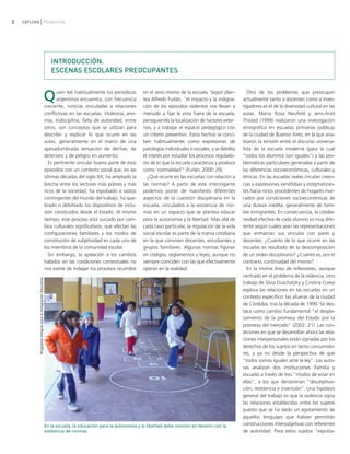 2   EXPLORA PEDAGOGÍA




                                                                INTRODUCCIÓN.
                                                                ESCENAS ESCOLARES PREOCUPANTES


                                                             Q     uien lee habitualmente los periódicos
                                                                   argentinos encuentra, con frecuencia
                                                             creciente, noticias vinculadas a relaciones
                                                                                                               en el seno mismo de la escuela. Según plan-
                                                                                                               tea Alfredo Furlán, "el impacto y la indigna-
                                                                                                               ción de los episodios violentos nos llevan a
                                                                                                                                                                      Otro de los problemas que preocupan
                                                                                                                                                                   actualmente tanto a docentes como a inves-
                                                                                                                                                                   tigadores es el de la diversidad cultural en las
                                                             conflictivas en las escuelas. Violencia, ano-     menudo a fijar la vista fuera de la escuela,        aulas. María Rosa Neufeld y Jens-Ariel
                                                             mia, indisciplina, falta de autoridad, entre      persiguiendo la localización de factores exter-     Thisted (1999) realizaron una investigación
                                                             otros, son conceptos que se utilizan para         nos, y a trabajar el espacio pedagógico con         etnográfica en escuelas primarias públicas
                                                             describir y explicar lo que ocurre en las         un criterio preventivo. Estos hechos se conci-      de la ciudad de Buenos Aires, en la que ana-
                                                             aulas, generalmente en el marco de una            ben habitualmente como expresiones de               lizaron la tensión entre el discurso universa-
                                                             apesadumbrada sensación de declive, de            patologías individuales o sociales, y se debilita   lista de la escuela moderna (para la cual
                                                             deterioro y de peligro en aumento.                el interés por estudiar los procesos regulado-      "todos los alumnos son iguales") y las pro-
                                                               Es pertinente vincular buena parte de esos      res de lo que la escuela caracteriza y produce      blemáticas particulares generadas a partir de
                                                             episodios con un contexto social que, en las      como 'normalidad'" (Furlán, 2000: 29).              las diferencias socioeconómicas, culturales y
                                                             últimas décadas del siglo XX, ha ampliado la        ¿Qué ocurre en las escuelas con relación a        étnicas. En las escuelas reales circulan creen-
                                                             brecha entre los sectores más pobres y más        las normas? A partir de este interrogante           cias y expresiones xenófobas y estigmatizan-
                                                             ricos de la sociedad, ha expulsado a vastos       podemos poner de manifiesto diferentes              tes hacia niños procedentes de hogares mar-
                                                             contingentes del mundo del trabajo, ha que-       aspectos de la cuestión disciplinaria en la         cados por condiciones socioeconómicas de
                                                             brado o debilitado los dispositivos de inclu-     escuela, vinculados a la existencia de nor-         una dureza inédita, generalmente de fami-
                                                             sión construidos desde el Estado. Al mismo        mas en un espacio que se plantea educar             lias inmigrantes. En consecuencia, la cotidia-
                                                             tiempo, este proceso está surcado por cam-        para la autonomía y la libertad. Más allá de        neidad efectiva de cada alumno es muy dife-
                                                             bios culturales significativos, que afectan las   cada caso particular, la regulación de la vida      rente según cuáles sean las representaciones
                                                             configuraciones familiares y los modos de         social escolar es parte de la trama cotidiana       que enmarcan sus vínculos con pares y
                                                             constitución de subjetividad en cada uno de       en la que conviven docentes, estudiantes y          docentes. ¿Cuánto de lo que ocurre en las
                                                             los miembros de la comunidad escolar.             grupos familiares. Algunas normas figuran           escuelas es resultado de la descomposición
                                                               Sin embargo, la apelación a los cambios         en códigos, reglamentos y leyes, aunque no          de un orden disciplinario? ¿Cuánto es, por el
                                                             habidos en las condiciones contextuales no        siempre coinciden con las que efectivamente         contrario, continuidad del mismo?
                                                             nos exime de indagar los procesos ocurridos       operan en la realidad.                                 En la misma línea de reflexiones, aunque
                                                                                                                                                                   centrado en el problema de la violencia, otro
           Programa Integral para la Integración Educativa




                                                                                                                                                                   trabajo de Silvia Duschatzky y Cristina Corea
                                                                                                                                                                   explora las relaciones en las escuelas en un
                                                                                                                                                                   contexto específico: las afueras de la ciudad
                                                                                                                                                                   de Córdoba, tras la década de 1990. Se des-
                                                                                                                                                                   taca como cambio fundamental "el despla-
                                                                                                                                                                   zamiento de la promesa del Estado por la
                                                                                                                                                                   promesa del mercado" (2002: 21). Las con-
                                                                                                                                                                   diciones en que se desarrollan ahora las rela-
                                                                                                                                                                   ciones interpersonales están signadas por los
                                                                                                                                                                   derechos de los sujetos en tanto consumido-
                                                                                                                                                                   res, y ya no desde la perspectiva de que
                                                                                                                                                                   "todos somos iguales ante la ley". Las auto-
                                                                                                                                                                   ras analizan dos instituciones (familia y
                                                                                                                                                                   escuela) a través de tres "modos de estar en
                                                                                                                                                                   ellas", a los que denominan "desubjetiva-
                                                                                                                                                                   ción, resistencia e invención". Una hipótesis
                                                                                                                                                                   general del trabajo es que la violencia signa
                                                                                                                                                                   las relaciones establecidas entre los sujetos
                                                                                                                                                                   puesto que se ha dado un agotamiento de
                                                                                                                                                                   aquellos lenguajes que habían permitido
                                                             En la escuela, la educación para la autonomía y la libertad debe convivir en tensión con la           construcciones intersubjetivas con referentes
                                                             existencia de normas.                                                                                 de autoridad. Para estos sujetos "expulsa-
 