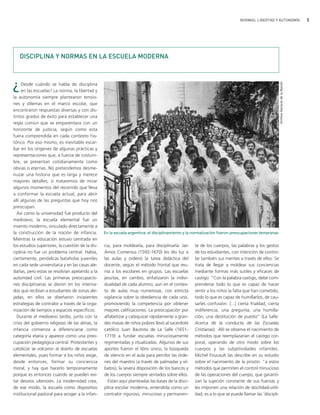 NORMAS, LIBERTAD Y AUTONOMÍA                            5




   DISCIPLINA Y NORMAS EN LA ESCUELA MODERNA



¿




                                                                                                                                                     Archivo General de la Nación
     Desde cuándo se habla de disciplina
     en las escuelas? La norma, la libertad y
la autonomía siempre plantearon tensio-
nes y dilemas en el marco escolar, que
encontraron respuestas diversas y con dis-
tintos grados de éxito para establecer una
regla común que se emparentara con un
horizonte de justicia, según como esta
fuera comprendida en cada contexto his-
tórico. Por eso mismo, es inevitable escar-
bar en los orígenes de algunas prácticas y
representaciones que, a fuerza de costum-
bre, se presentan cotidianamente como
obvias o eternas. No pretendemos desme-
nuzar una historia que es larga y merece
mayores detalles; sí trataremos de mirar
algunos momentos del recorrido que lleva
a conformar la escuela actual, para abrir
allí algunas de las preguntas que hoy nos
preocupan.
  Así como la universidad fue producto del
medioevo, la escuela elemental fue un
invento moderno, vinculado directamente a
la construcción de la noción de infancia.         En la escuela argentina, el disciplinamiento y la normalización fueron preocupaciones tempranas.
Mientras la educación estuvo centrada en
los estudios superiores, la cuestión de la dis-   cia, para moldearla, para disciplinarla. Jan     te de los cuerpos, las palabras y los gestos
ciplina no fue un problema central. Había,        Amos Comenius (1592-1670) les dio luz a          de los estudiantes, con intención de contro-
ciertamente, periódicas bataholas juveniles       las aulas y ordenó la tarea didáctica del        lar también sus mentes a través de ellos. Se
en cada sede universitaria y en las casas ale-    docente, según el método frontal que reu-        trata de llegar a moldear sus conciencias
dañas, pero estas se resolvían apelando a la      nía a los escolares en grupos. Las escuelas      mediante formas más sutiles y eficaces de
autoridad civil. Las primeras preocupacio-        jesuitas, en cambio, enfatizaron la indivi-      castigo: "Con la palabra castigo, debe com-
nes disciplinarias se dieron en los interna-      dualidad de cada alumno, aun en el contex-       prenderse todo lo que es capaz de hacer
dos que recibían a estudiantes de zonas ale-      to de aulas muy numerosas, con estricta          sentir a los niños la falta que han cometido,
jadas; en ellos se diseñaron incipientes          vigilancia sobre la obediencia de cada uno,      todo lo que es capaz de humillarlos, de cau-
estrategias de contralor a través de la orga-     promoviendo la competencia por obtener           sarles confusión: [...] cierta frialdad, cierta
nización de tiempos y espacios específicos.       mejores calificaciones. La preocupación por      indiferencia, una pregunta, una humilla-
  Durante el medioevo tardío, junto con la        alfabetizar y catequizar rápidamente a gran-     ción, una destitución de puesto" (La Salle:
crisis del gobierno religioso de las almas, la    des masas de niños pobres llevó al sacerdote     Acerca de la conducta de las Escuelas
infancia comienza a diferenciarse como            católico Juan Bautista de La Salle (1651-        Cristianas). Allí se observa el nacimiento de
categoría etaria y aparece como una preo-         1719) a fundar escuelas minuciosamente           métodos que reemplazarían el castigo cor-
cupación pedagógica central. Protestantes y       regimentadas y ritualizadas. Algunos de sus      poral, operando de otro modo sobre los
católicos se volcaron al diseño de escuelas       aportes fueron el libro único, la búsqueda       cuerpos y las subjetividades infantiles.
elementales, pues formar a los niños exige,       de silencio en el aula para percibir las órde-   Michel Foucault las describe en su estudio
desde entonces, formar su conciencia              nes del maestro (a través de palmadas y sil-     sobre el nacimiento de la prisión: "a estos
moral, y hay que hacerlo tempranamente            batos), la severa disposición de los bancos y    métodos que permiten el control minucioso
porque es entonces cuando se pueden evi-          de los cuerpos siempre sentados sobre ellos.     de las operaciones del cuerpo, que garanti-
tar desvíos ulteriores. La modernidad crea,         Están aquí planteadas las bases de la disci-   zan la sujeción constante de sus fuerzas y
de ese modo, la escuela como dispositivo          plina escolar moderna, entendida como un         les imponen una relación de docilidad-utili-
institucional pastoral para acoger a la infan-    contralor riguroso, minucioso y permanen-        dad, es a lo que se puede llamar las 'discipli-
 