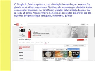 O Google do Brasil em parceria com a Fundação Lemann lançou Youtube Edu,
plataforma de vídeos educacionais Os vídeos são separados por disciplina, todos
os conteúdos disponíveis no  canal foram avaliados pela Fundação Lemann, que
aprovou 26 canais. Nesse primeiro momento, os conteúdos disponíveis são das
seguintes disciplinas: língua portuguesa, matemática, química, física e biologia.
 