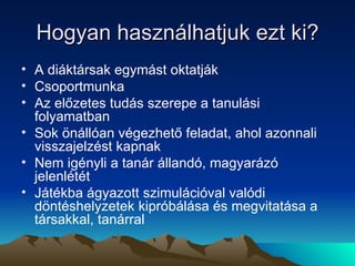 Hogyan használhatjuk ezt ki? A diáktársak egymást oktatják Csoportmunka Az előzetes tudás szerepe a tanulási folyamatban Sok önállóan végezhető feladat, ahol azonnali visszajelzést kapnak Nem igényli a tanár állandó, magyarázó jelenlétét Játékba ágyazott szimulációval valódi döntéshelyzetek kipróbálása és megvitatása a társakkal, tanárral 