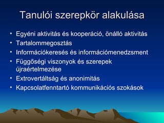 Tanulói szerepkör alakulása Egyéni aktivitás és kooperáció, önálló aktivitás  Tartalommegosztás Információkeresés és információmenedzsment Függőségi viszonyok és szerepek újraértelmezése Extrovertáltság és anonimitás Kapcsolatfenntartó kommunikációs szokások 