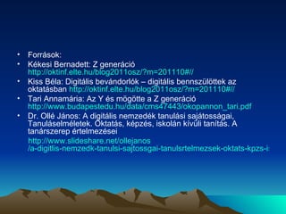 Források: Kékesi Bernadett: Z generáció  http://oktinf.elte.hu/blog2011osz/?m=201110#// Kiss Béla: Digitális bevándorlók – digitális bennszülöttek az oktatásban  http://oktinf.elte.hu/blog2011osz/?m=201110#//   Tari Annamária: Az Y és mögötte a Z generáció  http://www.budapestedu.hu/data/cms47443/okopannon_tari.pdf   Dr. Ollé János: A digitális nemzedék tanulási sajátosságai, Tanuláselméletek. Oktatás, képzés, iskolán kívüli tanítás. A tanárszerep értelmezései http:// www.slideshare.net / ollejanos /a-digitlis-nemzedk-tanulsi-sajtossgai-tanulsrtelmezsek-oktats-kpzs-iskoln-kvli-tants-a-tanrszerep-rtelmezsei 