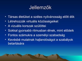 Jellemzők  Társas életüket a széles nyilvánosság előtt élik Létrehozzák virtuális közösségeiket A vizuális korszak szülöttei Sokkal gyorsabb ritmusban élnek, mint elődeik Fontos számukra a személyi szabadság Kevésbé mutatnak hajlandóságot a szabályok betartására 