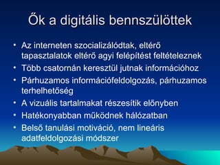 Ők a digitális bennszülöttek Az interneten szocializálódtak, eltérő tapasztalatok eltérő agyi felépítést feltételeznek Több csatornán keresztül jutnak információhoz Párhuzamos információfeldolgozás, párhuzamos terhelhetőség A vizuális tartalmakat részesítik előnyben Hatékonyabban működnek hálózatban Belső tanulási motiváció, nem lineáris adatfeldolgozási módszer 