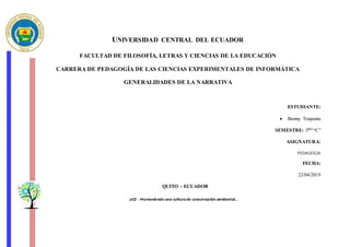 UNIVERSIDAD CENTRAL DEL ECUADOR
FACULTAD DE FILOSOFÍA, LETRAS Y CIENCIAS DE LA EDUCACIÓN
CARRERA DE PEDAGOGÍA DE LAS CIENCIAS EXPERIMENTALES DE INFORMÁTICA
GENERALIDADES DE LA NARRATIVA
ESTUDIANTE:
 Jhonny Toapanta
SEMESTRE: 3RO “C”
ASIGNATURA:
PEDAGOGíA
FECHA:
22/04/2019
QUITO – ECUADOR
 