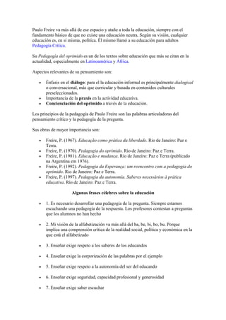 Paulo Freire va más allá de ese espacio y atañe a toda la educación, siempre con el
fundamento básico de que no existe una educación neutra. Según su visión, cualquier
educación es, en sí misma, política. Él mismo llamó a su educación para adultos
Pedagogía Crítica.

Su Pedagogía del oprimido es un de los textos sobre educación que más se citan en la
actualidad, especialmente en Latinoamérica y África.

Aspectos relevantes de su pensamiento son:

   •   Énfasis en el diálogo: para el la educación informal es principalmente dialogical
       o conversacional, más que curricular y basada en contenidos culturales
       preseleccionados.
   •   Importancia de la praxis en la actividad educativa.
   •   Concienciación del oprimido a través de la educación.

Los principios de la pedagogía de Paulo Freire son las palabras articuladoras del
pensamiento crítico y la pedagogía de la pregunta.

Sus obras de mayor importancia son:

   •   Freire, P. (1967). Educação como prática da liberdade. Rio de Janeiro: Paz e
       Terra.
   •   Freire, P. (1970). Pedagogia do oprimido. Rio de Janeiro: Paz e Terra.
   •   Freire, P. (1981). Educação e mudança. Rio de Janeiro: Paz e Terra (publicado
       na Argentina em 1976).
   •   Freire, P. (1992). Pedagogia da Esperança: um reencontro com a pedagogia do
       oprimido. Rio de Janeiro: Paz e Terra.
   •   Freire, P. (1997). Pedagogia da autonomía. Saberes necessários à prática
       educativa. Rio de Janeiro: Paz e Terra.

                     Algunas frases célebres sobre la educación

   •   1. Es necesario desarrollar una pedagogía de la pregunta. Siempre estamos
       escuchando una pedagogía de la respuesta. Los profesores contestan a preguntas
       que los alumnos no han hecho

   •   2. Mi visión de la alfabetización va más allá del ba, be, bi, bo, bu. Porque
       implica una comprensión crítica de la realidad social, política y económica en la
       que está el alfabetizado

   •   3. Enseñar exige respeto a los saberes de los educandos

   •   4. Enseñar exige la corporización de las palabras por el ejemplo

   •   5. Enseñar exige respeto a la autonomía del ser del educando

   •   6. Enseñar exige seguridad, capacidad profesional y generosidad

   •   7. Enseñar exige saber escuchar
 