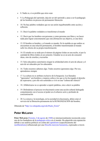 •   8. Nadie es, si se prohíbe que otros sean

   •   9. La Pedagogía del oprimido, deja de ser del oprimido y pasa a ser la pedagogía
       de los hombres en proceso de permanente liberación

   •   10. No hay palabra verdadera que no sea unión inquebrantable entre acción y
       reflexión

   •   11. Decir la palabra verdadera es transformar al mundo

   •   12. Decir que los hombres son personas y como personas son libres y no hacer
       nada para lograr concretamente que esta afirmación sea objetiva, es una farsa

   •   13. El hombre es hombre, y el mundo es mundo. En la medida en que ambos se
       encuentran en una relación permanente, el hombre transformando al mundo
       sufre los efectos de su propia transformación

   •   14. El estudio no se mide por el número de páginas leídas en una noche, ni por la
       cantidad de libros leídos en un semestre. Estudiar no es un acto de consumir
       ideas, sino de crearlas y recrearlas

   •   15. Solo educadores autoritarios niegan la solidaridad entre el acto de educar y el
       acto de ser educados por los educandos

   •   16. Todos nosotros sabemos algo. Todos nosotros ignoramos algo. Por eso,
       aprendemos siempre

   •   17. La cultura no es atributo exclusivo de la burguesía. Los llamados
       "ignorantes" son hombres y mujeres cultos a los que se les ha negado el derecho
       de expresarse y por ello son sometidos a vivir en una "cultura del silencio"

   •   18. Alfabetizarse no es aprender a repetir palabras, sino a decir su palabra

   •   19. Defendemos el proceso revolucionario como una acción cultural dialogada
       conjuntamente con el acceso al poder en el esfuerzo serio y profundo de
       concientización

   •   20. La ciencia y la tecnología, en la sociedad revolucionaria, deben estar al
       servicio de la liberación permanente de la HUMANIZACIÓN del hombre.

Obtenido de "http://es.wikipedia.org/wiki/Paulo_Freire"


Peter McLaren
Peter McLaren (Toronto, 2 de agosto de 1948) es internacionalmente reconocido como
uno de los fundadores de la pedagogía crítica en el mundo. Ha adquirido esta reputación
debido a sus análisis políticos en contra del capitalismo (específicamente del
neoliberalismo) influenciado por una filosofía marxista humanista, expresados a través
 