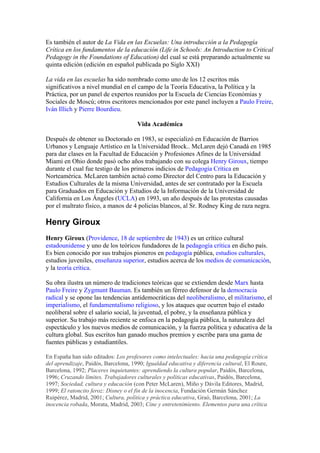 Es también el autor de La Vida en las Escuelas: Una introducción a la Pedagogía
Crítica en los fundamentos de la educación (Life in Schools: An Introduction to Critical
Pedagogy in the Foundations of Education) del cual se está preparando actualmente su
quinta edición (edición en español publicada po Siglo XXI)

La vida en las escuelas ha sido nombrado como uno de los 12 escritos más
significativos a nivel mundial en el campo de la Teoría Educativa, la Política y la
Práctica, por un panel de expertos reunidos por la Escuela de Ciencias Económias y
Sociales de Moscú; otros escritores mencionados por este panel incluyen a Paulo Freire,
Iván Illich y Pierre Bourdieu.

                                      Vida Académica

Después de obtener su Doctorado en 1983, se especializó en Educación de Barrios
Urbanos y Lenguaje Artístico en la Universidad Brock.. McLaren dejó Canadá en 1985
para dar clases en la Facultad de Educación y Profesiones Afines de la Universidad
Miami en Ohio donde pasó ocho años trabajando con su colega Henry Giroux, tiempo
durante el cual fue testigo de los primeros indicios de Pedagogía Crítica en
Norteamérica. McLaren también actuó como Director del Centro para la Educación y
Estudios Culturales de la misma Universidad, antes de ser contratado por la Escuela
para Graduados en Educación y Estudios de la Información de la Universidad de
California en Los Ángeles (UCLA) en 1993, un año después de las protestas causadas
por el maltrato físico, a manos de 4 policías blancos, al Sr. Rodney King de raza negra.

Henry Giroux
Henry Giroux (Providence, 18 de septiembre de 1943) es un crítico cultural
estadounidense y uno de los teóricos fundadores de la pedagogía crítica en dicho país.
Es bien conocido por sus trabajos pioneros en pedagogía pública, estudios culturales,
estudios juveniles, enseñanza superior, estudios acerca de los medios de comunicación,
y la teoría crítica.

Su obra ilustra un número de tradiciones teóricas que se extienden desde Marx hasta
Paulo Freire y Zygmunt Bauman. Es también un férreo defensor de la democracia
radical y se opone las tendencias antidemocráticas del neoliberalismo, el militarismo, el
imperialismo, el fundamentalismo religioso, y los ataques que ocurren bajo el estado
neoliberal sobre el salario social, la juventud, el pobre, y la enseñanza pública y
superior. Su trabajo más reciente se enfoca en la pedagogía pública, la naturaleza del
espectáculo y los nuevos medios de comunicación, y la fuerza política y educativa de la
cultura global. Sus escritos han ganado muchos premios y escribe para una gama de
fuentes públicas y estudiantiles.

En España han sido editados: Los profesores como intelectuales: hacia una pedagogía crítica
del aprendizaje, Paidós, Barcelona, 1990; Igualdad educativa y diferencia cultural, El Roure,
Barcelona, 1992; Placeres inquietantes: aprendiendo la cultura popular, Paidós, Barcelona,
1996; Cruzando límites. Trabajadores culturales y políticas educativas, Paidós, Barcelona,
1997; Sociedad, cultura y educación (con Peter McLaren), Miño y Dávila Editores, Madrid,
1999; El ratoncito feroz: Disney o el fin de la inocencia, Fundación Germán Sánchez
Ruipérez, Madrid, 2001; Cultura, política y práctica educativa, Graó, Barcelona, 2001; La
inocencia robada, Morata, Madrid, 2003; Cine y entretenimiento. Elementos para una crítica
 