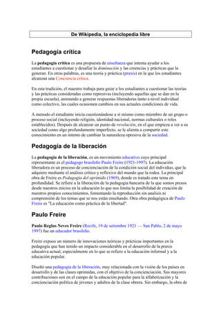 De Wikipedia, la enciclopedia libre


Pedagogía crítica
La pedagogía crítica es una propuesta de enseñanza que intenta ayudar a los
estudiantes a cuestionar y desafiar la dominación y las creencias y prácticas que la
generan. En otras palabras, es una teoría y práctica (praxis) en la que los estudiantes
alcanzan una Conciencia crítica.

En esta tradición, el maestro trabaja para guiar a los estudiantes a cuestionar las teorías
y las prácticas consideradas como represivas (incluyendo aquellas que se dan en la
propia escuela), animando a generar respuestas liberadoras tanto a nivel individual
como colectivo, las cuales ocasionen cambios en sus actuales condiciones de vida.

A menudo el estudiante inicia cuestionándose a sí mismo como miembro de un grupo o
proceso social (incluyendo religión, identidad nacional, normas culturales o roles
establecidos). Después de alcanzar un punto de revelación, en el que empieza a ver a su
sociedad como algo profundamente imperfecto, se le alienta a compartir este
conocimiento en un intento de cambiar la naturaleza opresiva de la sociedad.

Pedagogía de la liberación
La pedagogía de la liberación, es un movimiento educativo cuyo principal
representante es el pedagogo brasileño Paulo Freire (1921-1997). La educación
liberadora es un proceso de concienciación de la condición social del individuo, que la
adquiere mediante el análisis crítico y reflexivo del mundo que la rodea. La principal
obra de Freire es Pedagogía del oprimido (1969), donde es tratado este tema en
profundidad. Se refiere a la liberación de la pedagogia bancaria de la que somos presos
desde nuestros inicios en la educación lo que nos limita la posibilidad de creación de
nuestros propios conocimientos, fomentando la reproducción sin analisis ni
comprensión de los temas que se nos están enseñando. Otra obra pedagógica de Paulo
Freire es "La educación como práctica de la libertad".

Paulo Freire
Paulo Reglus Neves Freire (Recife, 19 de setiembre 1921 — San Pablo, 2 de mayo
1997) fue un educador brasileño.

Freire expuso un número de innovaciones teóricas y prácticas importantes en la
pedagogía que han tenido un impacto considerable en el desarrollo de la praxis
educativa actual, especialmente en lo que se refiere a la educación informal y a la
educación popular.

Diseñó una pedagogía de la liberación, muy relacionada con la visión de los países en
desarrollo y de las clases oprimidas, con el objetivo de la concienciación. Sus mayores
contribuciones son en el campo de la educación popular para la alfabetización y la
concienciación política de jóvenes y adultos de la clase obrera. Sin embargo, la obra de
 