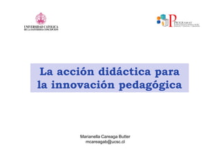 La acción didáctica para
la innovación pedagógica



       Marianella Careaga Butter
         mcareagab@ucsc.cl
 