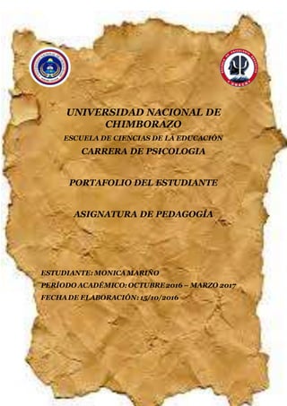 UNIVERSIDAD NACIONAL DE CHIMBORAZO
CARRERA DE CIENCIAS DE LA EDUCACIÓN
1
UNIVERSIDAD NACIONAL DE
CHIMBORAZO
ESCUELA DE CIENCIAS DE LA EDUCACIÓN
CARRERA DE PSICOLOGIA
PORTAFOLIO DEL ESTUDIANTE
ASIGNATURA DE PEDAGOGÍA
ESTUDIANTE: MONICAMARIÑO
PERÍODO ACADÉMICO: OCTUBRE2016 – MARZO 2017
FECHADE ELABORACIÓN: 15/10/2016
 