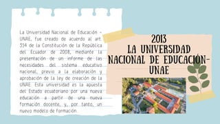La Universidad Nacional de Educación –
UNAE, fue creado de acuerdo al art.
354 de la Constitución de la República
del Ecua...