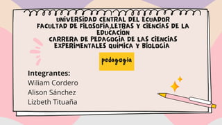 UNIVERSIDAD CENTRAL DEL ECUADOR
FACULTAD DE FILOSOFÍA,LETRAS Y CIENCIAS DE LA
EDUCACIÓN
CARRERA DE PEDAGOGÍA DE LAS CIENCIAS
EXPERIMENTALES QUÍMICA Y BIOLOGÍA
pedagogia
Integrantes:
Wiliam Cordero
Alison Sánchez
Lizbeth Tituaña
 