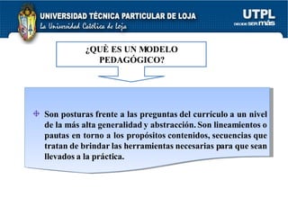 ¿QUÈ ES UN MODELO PEDAGÓGICO? Son posturas frente a las preguntas del currículo a un nivel de la más alta generalidad y abstracción. Son lineamientos o pautas en torno a los propósitos contenidos, secuencias que tratan de brindar las herramientas necesarias para que sean llevados a la práctica. 