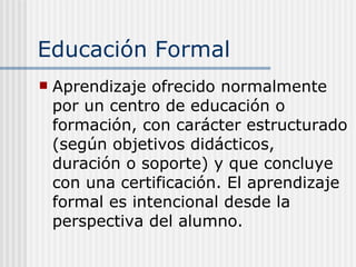 Educación Formal A prendizaje ofrecido normalmente por un centro de educación o formación, con carácter estructurado (según objetivos didácticos, duración o soporte) y que concluye con una certificación. El aprendizaje formal es intencional desde la perspectiva del alumno.   