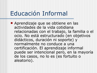Educación Informal A prendizaje que se obtiene en las actividades de la vida cotidiana relacionadas con el trabajo, la familia o el ocio. No está estructurado (en objetivos didácticos, duración ni soporte) y normalmente no conduce a una certificación. El aprendizaje informal puede ser intencional pero, en la mayoría de los casos, no lo es (es fortuito o aleatorio) . 