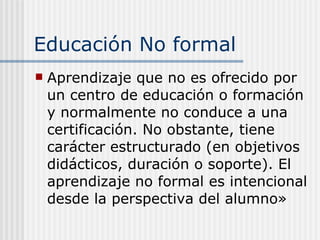 Educación No formal A prendizaje que no es ofrecido por un centro de educación o formación y normalmente no conduce a una certificación. No obstante, tiene carácter estructurado (en objetivos didácticos, duración o soporte). El aprendizaje no formal es intencional desde la perspectiva del alumno»   