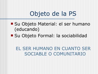 Objeto de la PS Su Objeto Material: el ser humano (educando) Su Objeto Formal: la sociabilidad EL SER HUMANO EN CUANTO SER SOCIABLE O COMUNITARIO 