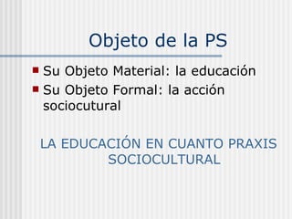 Su Objeto Material: la educación Su Objeto Formal: la acción sociocutural LA EDUCACIÓN EN CUANTO PRAXIS SOCIOCULTURAL Objeto de la PS 