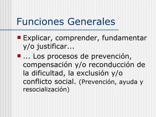 Funciones Generales Explicar, comprender, fundamentar y/o justificar... ... Los procesos de prevención, compensación y/o reconducción de la dificultad, la exclusión y/o conflicto social.  (Prevención, ayuda y resocialización) 
