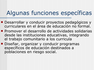 Algunas funciones específicas Desarrollar y conducir proyectos pedagógicos y curriculares en el área de educación no formal. Promover el desarrollo de actividades solidarias desde las instituciones educativas, integrando el trabajo comunitario a l os  curricula  Diseñar, organizar y conducir programas específicos de educación destinados a poblaciones en riesgo social. 