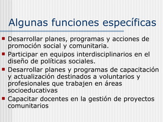 Algunas funciones específicas Desarrollar planes, programas y acciones de promoción social y comunitaria . Participar en equipos interdisciplinarios en el diseño de políticas sociales. Desarrollar planes y programas de capacitación y actualización destinados a voluntarios y profesionales que trabajen en áreas socioeducativas Capacitar docentes en la gestión de proyectos comunitarios   