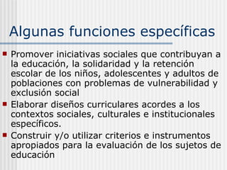 Algunas funciones específicas Promover iniciativas sociales que contribuyan a la educación, la solidaridad y la retención escolar de los niños, adolescentes y adultos de poblaciones con problemas de vulnerabilidad y exclusión social Elaborar diseños curriculares acordes a los contextos sociales, culturales e institucionales específicos . Construir y/o utilizar criterios e instrumentos apropiados para la evaluación de los sujetos de educación 