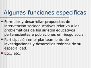 Algunas funciones específicas Formular y desarrollar propuestas de intervención socioeducativas relativo a las problemáticas de los sujetos educativos pertenecientes a poblaciones en riesgo social. Participación en el planteamiento de investigaciones y desarrollos teóricos de su especialidad.  Etc., etc.. 