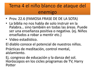 Tema 4 el niño blanco de ataque del
enemigo
• Prov. 22.6 (FAMOSA FRASE DE DE LA SOTA)
• La biblia no nos habla de solo instruir en la
Palabra… sino también en todas las áreas. Puede
ser una enseñanza positiva o negativa. (ej. Niños
enseñados a robar a mentir etc.)
• Video estadístico.
El diablo conoce el potencial de nuestros niños.
Prácticas de meditación, control mental,
aislamiento.
Ej. congreso de educación y la danza del sol.
Horóscopos en los cicles programas de TV, Harry
Potter
 