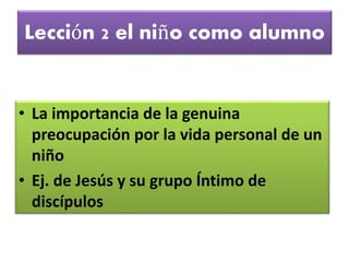 Lección 2 el niño como alumno
• La importancia de la genuina
preocupación por la vida personal de un
niño
• Ej. de Jesús y su grupo Íntimo de
discípulos
 