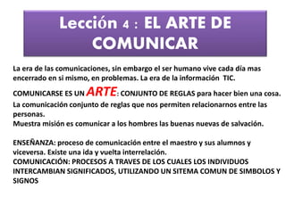 Lección 4 : EL ARTE DE
COMUNICAR
La era de las comunicaciones, sin embargo el ser humano vive cada día mas
encerrado en si mismo, en problemas. La era de la información TIC.
COMUNICARSE ES UN ARTE: CONJUNTO DE REGLAS para hacer bien una cosa.
La comunicación conjunto de reglas que nos permiten relacionarnos entre las
personas.
Muestra misión es comunicar a los hombres las buenas nuevas de salvación.
ENSEÑANZA: proceso de comunicación entre el maestro y sus alumnos y
viceversa. Existe una ida y vuelta interrelación.
COMUNICACIÓN: PROCESOS A TRAVES DE LOS CUALES LOS INDIVIDUOS
INTERCAMBIAN SIGNIFICADOS, UTILIZANDO UN SITEMA COMUN DE SIMBOLOS Y
SIGNOS
 