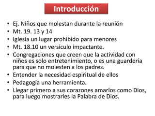Introducción
• Ej. Niños que molestan durante la reunión
• Mt. 19. 13 y 14
• Iglesia un lugar prohibido para menores
• Mt. 18.10 un versículo impactante.
• Congregaciones que creen que la actividad con
niños es solo entretenimiento, o es una guardería
para que no molesten a los padres.
• Entender la necesidad espiritual de ellos
• Pedagogía una herramienta.
• Llegar primero a sus corazones amarlos como Dios,
para luego mostrarles la Palabra de Dios.
 