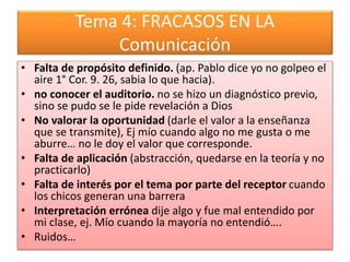 Tema 4: FRACASOS EN LA
Comunicación
• Falta de propósito definido. (ap. Pablo dice yo no golpeo el
aire 1° Cor. 9. 26, sabia lo que hacia).
• no conocer el auditorio. no se hizo un diagnóstico previo,
sino se pudo se le pide revelación a Dios
• No valorar la oportunidad (darle el valor a la enseñanza
que se transmite), Ej mío cuando algo no me gusta o me
aburre… no le doy el valor que corresponde.
• Falta de aplicación (abstracción, quedarse en la teoría y no
practicarlo)
• Falta de interés por el tema por parte del receptor cuando
los chicos generan una barrera
• Interpretación errónea dije algo y fue mal entendido por
mi clase, ej. Mío cuando la mayoría no entendió….
• Ruidos…
 