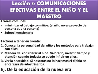 Errores comunes.
• minimizar el trabajo con niños. (el niño no es proyecto de
persona es una persona)
• Sobredimensionarlo
Factores a tener en cuenta:
1. Conocer la personalidad del niño y los métodos para trabajar
con ellos.
2. Manera de considerar al niño. Valorarlo, invertir tiempo y
atención cuando todavía se puede influir en ellos.
3. Ver la necesidad. Si nosotros no lo hacemos el diablo se
encargara de adoctrinarlos.
Ej. De la educación de la nueva era
 