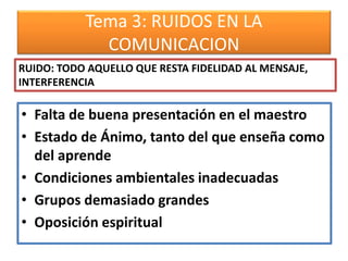 Tema 3: RUIDOS EN LA
COMUNICACION
• Falta de buena presentación en el maestro
• Estado de Ánimo, tanto del que enseña como
del aprende
• Condiciones ambientales inadecuadas
• Grupos demasiado grandes
• Oposición espiritual
RUIDO: TODO AQUELLO QUE RESTA FIDELIDAD AL MENSAJE,
INTERFERENCIA
 