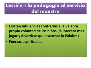 Lección 1 la pedagogía al servicio
del maestro
• Existen influencias contrarias a la Palabra
propia voluntad de los niños (le interesa mas
jugar y divertirse que escuchar la Palabra)
• Fuerzas espirituales
 