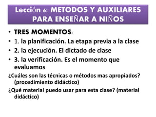 Lección 6: METODOS Y AUXILIARES
PARA ENSEÑAR A NIÑOS
• TRES MOMENTOS:
• 1. la planificación. La etapa previa a la clase
• 2. la ejecución. El dictado de clase
• 3. la verificación. Es el momento que
evaluamos
¿Cuáles son las técnicas o métodos mas apropiados?
(procedimiento didáctico)
¿Qué material puedo usar para esta clase? (material
didáctico)
 