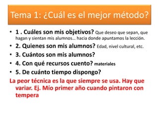 Tema 1: ¿Cuál es el mejor método?
• 1 . Cuáles son mis objetivos? Que deseo que sepan, que
hagan y sientan mis alumnos… hacia donde apuntamos la lección.
• 2. Quienes son mis alumnos? Edad, nivel cultural, etc.
• 3. Cuántos son mis alumnos?
• 4. Con qué recursos cuento? materiales
• 5. De cuánto tiempo dispongo?
La peor técnica es la que siempre se usa. Hay que
variar. Ej. Mío primer año cuando pintaron con
tempera
 
