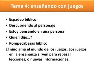 Tema 4: enseñando con juegos
• Espadeo bíblico
• Descubriendo al personaje
• Estoy pensando en una persona
• Quien dijo…?
• Rompecabezas bíblico
El niño ama el mundo de los juegos. Los juegos
en la enseñanza sirven para repasar
lecciones, o nuevas informaciones.
 